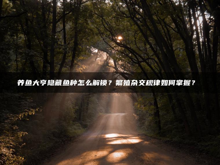 养鱼大亨隐藏鱼种怎么解锁？繁殖杂交规律如何掌握？​​