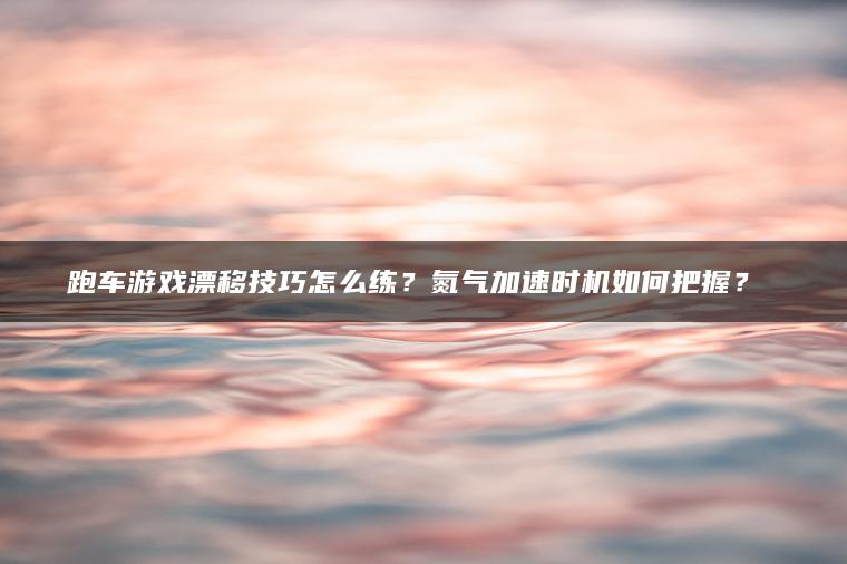跑车游戏漂移技巧怎么练？氮气加速时机如何把握？​​