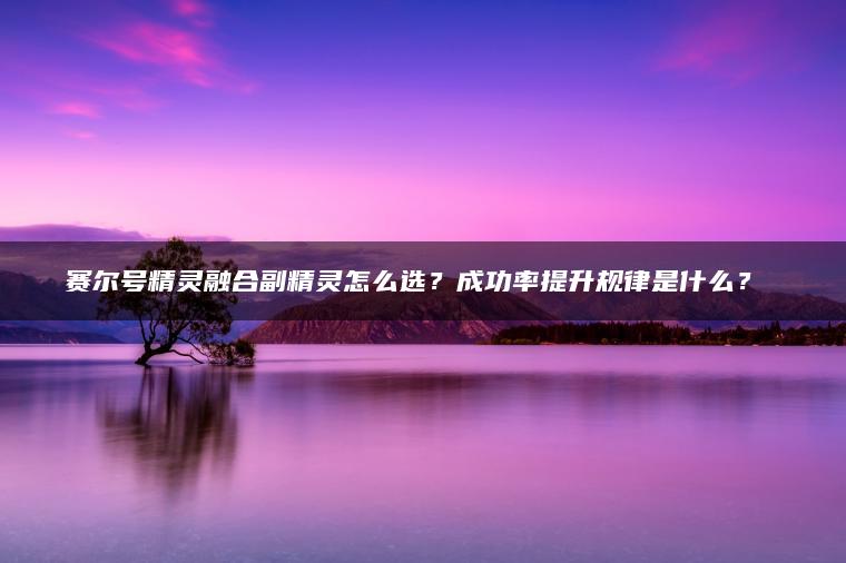 赛尔号精灵融合副精灵怎么选？成功率提升规律是什么？​​