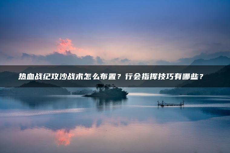 热血战纪攻沙战术怎么布置？行会指挥技巧有哪些？​​
