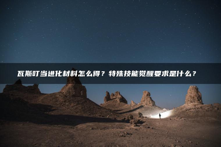 瓦斯叮当进化材料怎么得？特殊技能觉醒要求是什么？​​